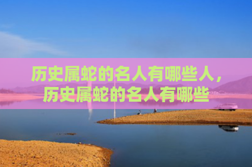 历史属蛇的名人有哪些人，历史属蛇的名人有哪些