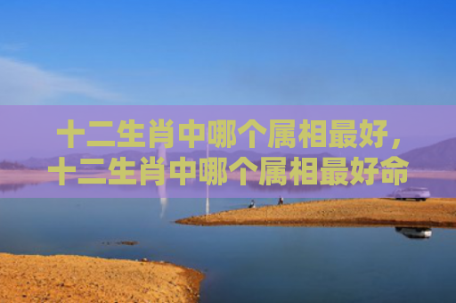 十二生肖中哪个属相最好，十二生肖中哪个属相最好命,你家有吗-