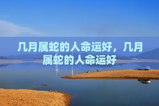 几月属蛇的人命运好，几月属蛇的人命运好