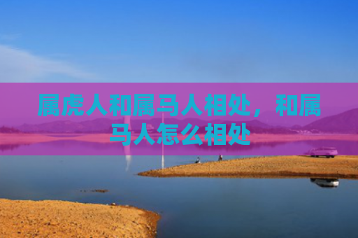 属虎人和属马人相处，和属马人怎么相处