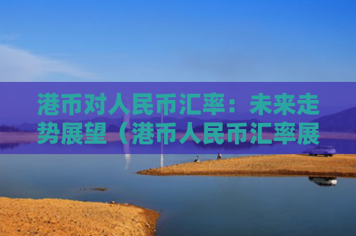 港币对人民币汇率：未来走势展望（港币人民币汇率展望）