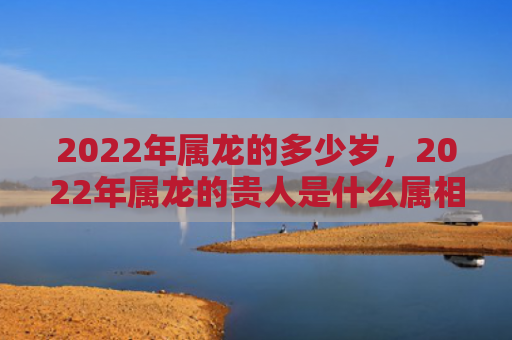 2022年属龙的多少岁，2022年属龙的贵人是什么属相