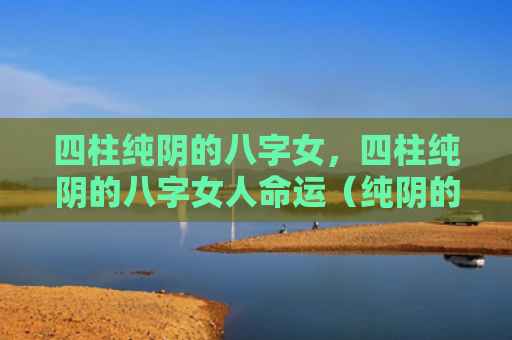 四柱纯阴的八字女，四柱纯阴的八字女人命运（纯阴的八字四柱命运）