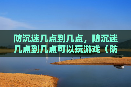 防沉迷几点到几点，防沉迷几点到几点可以玩游戏（防沉迷玩游戏几点）