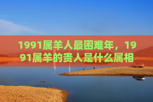 1991属羊人最困难年，1991属羊的贵人是什么属相