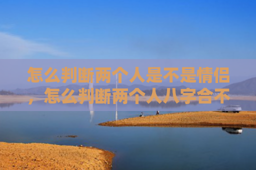 怎么判断两个人是不是情侣，怎么判断两个人八字合不合婚姻