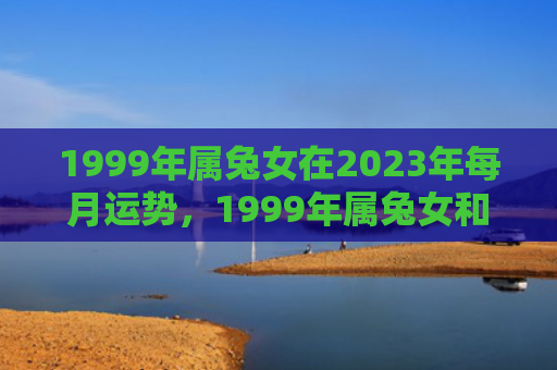 1999年属兔女在2023年每月运势，1999年属兔女和什么属相最配