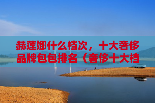 赫莲娜什么档次，十大奢侈品牌包包排名（奢侈十大档次）