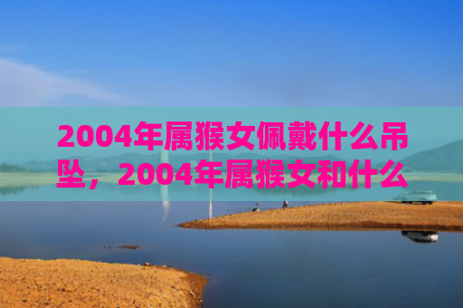 2004年属猴女佩戴什么吊坠，2004年属猴女和什么属相最配