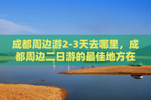成都周边游2-3天去哪里，成都周边二日游的最佳地方在哪里（成都去哪里二日游）