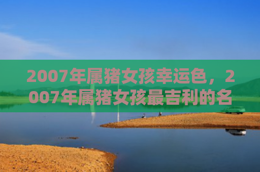 2007年属猪女孩幸运色，2007年属猪女孩最吉利的名字