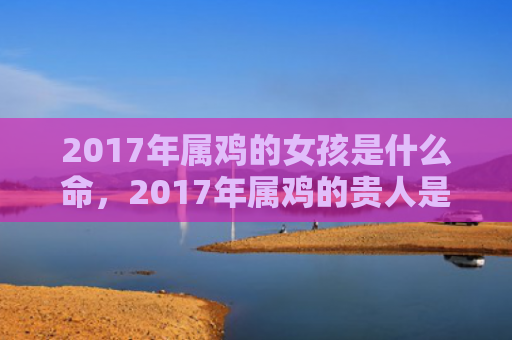 2017年属鸡的女孩是什么命，2017年属鸡的贵人是什么属相