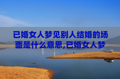 已婚女人梦见别人结婚的场面是什么意思,已婚女人梦见别人结婚的场面的征兆好不好(已婚女人梦见别人办婚礼)