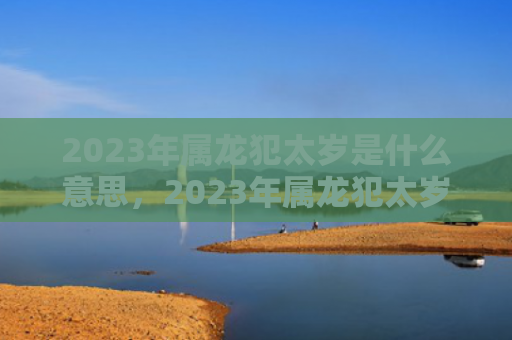 2023年属龙犯太岁是什么意思，2023年属龙犯太岁佩戴什么好