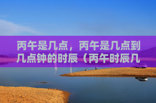 丙午是几点，丙午是几点到几点钟的时辰（丙午时辰几点钟）
