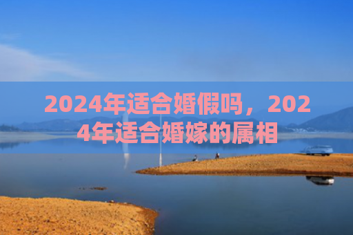 2024年适合婚假吗，2024年适合婚嫁的属相