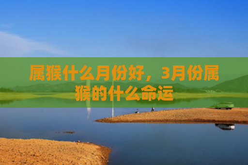 属猴什么月份好，3月份属猴的什么命运