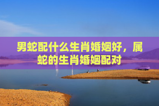 男蛇配什么生肖婚姻好，属蛇的生肖婚姻配对