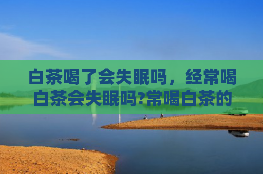 白茶喝了会失眠吗，经常喝白茶会失眠吗?常喝白茶的话会上火吗？