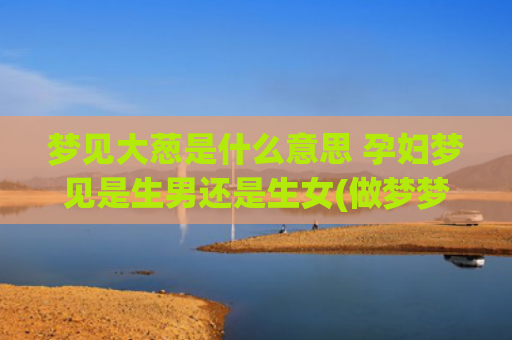 梦见大葱是什么意思 孕妇梦见是生男还是生女(做梦梦见大葱是什么意思)