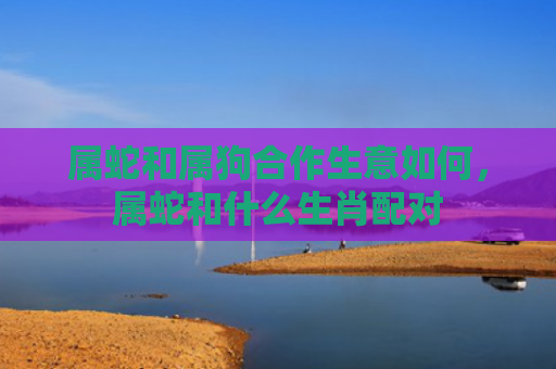 属蛇和属狗合作生意如何，属蛇和什么生肖配对