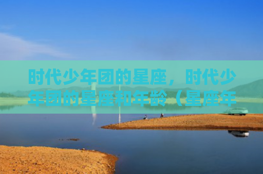 时代少年团的星座，时代少年团的星座和年龄（星座年龄少年）