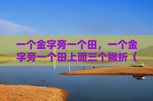 一个金字旁一个田,一个金字旁一个田上面三个撇折(一个金字旁一个田三个) 一个金字旁一个田,一个金字旁一个田上面三个撇折(一个金字旁一个田三个)