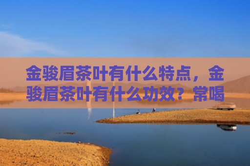 金骏眉茶叶有什么特点，金骏眉茶叶有什么功效？常喝金骏眉茶有什么好处？