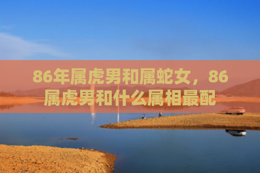 86年属虎男和属蛇女，86属虎男和什么属相最配