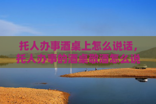 托人办事酒桌上怎么说话，托人办事的酒桌敬酒怎么说合适？托人办事的酒桌上如何敬酒？