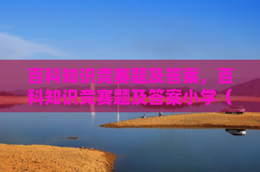 百科知识竞赛题及答案，百科知识竞赛题及答案小学（答案百科知识竞赛题）
