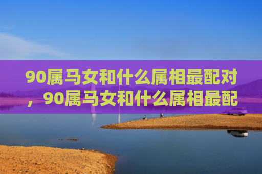 90属马女和什么属相最配对，90属马女和什么属相最配