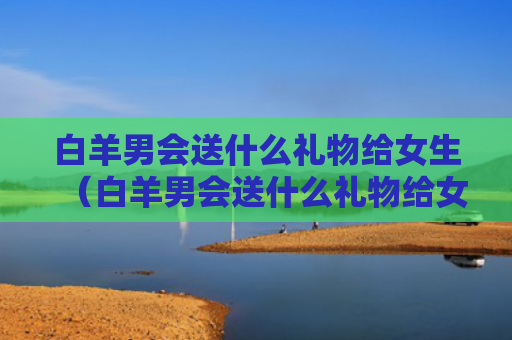 白羊男会送什么礼物给女生（白羊男会送什么礼物给女生看）