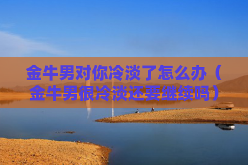 金牛男对你冷淡了怎么办（金牛男很冷淡还要继续吗）