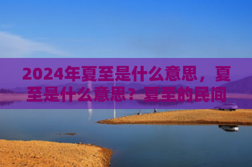 2024年夏至是什么意思，夏至是什么意思？夏至的民间习俗有哪些？
