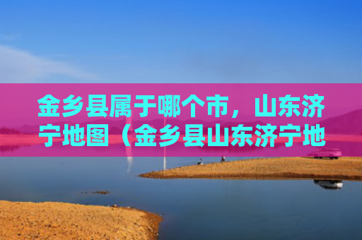 金乡县属于哪个市，山东济宁地图（金乡县山东济宁地图）