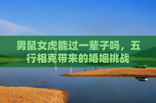 男鼠女虎能过一辈子吗，五行相克带来的婚姻挑战