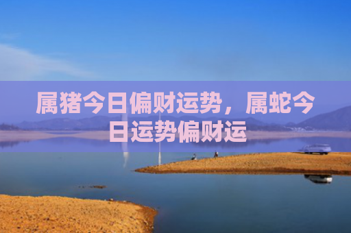 属猪今日偏财运势，属蛇今日运势偏财运