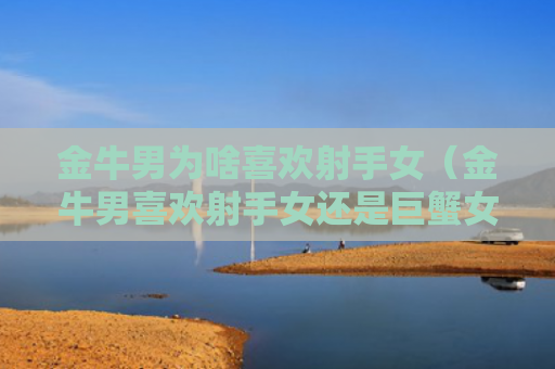 金牛男为啥喜欢射手女（金牛男喜欢射手女还是巨蟹女）