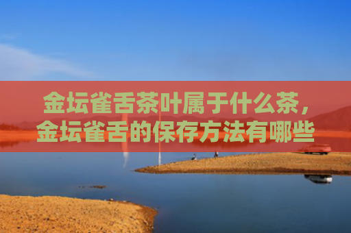 金坛雀舌茶叶属于什么茶，金坛雀舌的保存方法有哪些？金坛雀舌茶的功效和作用是什么？
