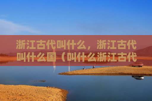 浙江古代叫什么，浙江古代叫什么国（叫什么浙江古代）