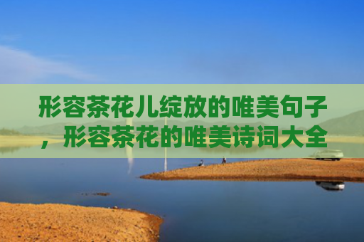 形容茶花儿绽放的唯美句子，形容茶花的唯美诗词大全，描写茶花特点的诗句