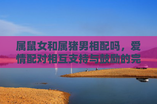 属鼠女和属猪男相配吗，爱情配对相互支持与鼓励的完美组合
