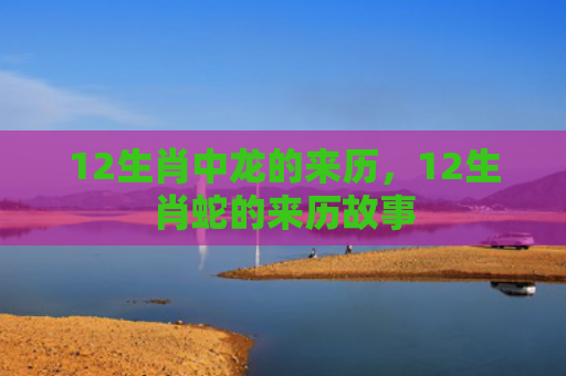 12生肖中龙的来历，12生肖蛇的来历故事