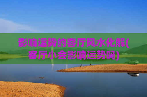 影响运势的客厅风水化解(客厅小会影响运势吗)