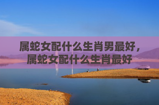 属蛇女配什么生肖男最好，属蛇女配什么生肖最好