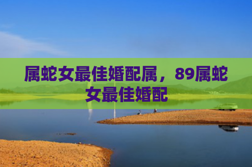 属蛇女最佳婚配属，89属蛇女最佳婚配