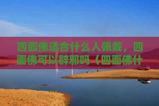 四面佛适合什么人佩戴，四面佛可以辟邪吗（四面佛什么人辟邪）