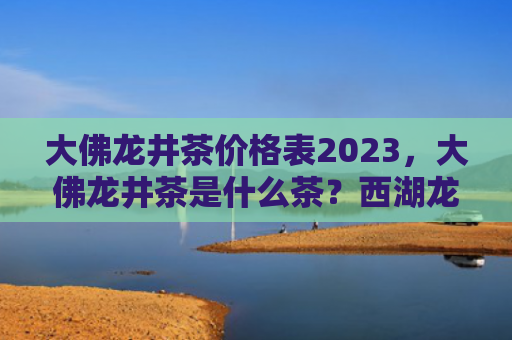 大佛龙井茶价格表2023，大佛龙井茶是什么茶？西湖龙井和大佛龙井茶有什么不同？