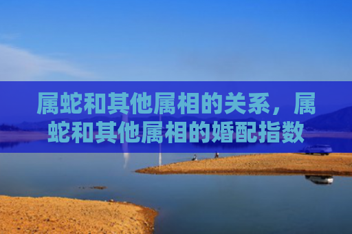 属蛇和其他属相的关系，属蛇和其他属相的婚配指数